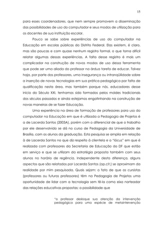 15
para esses coordenadores, que nem sempre promovem a disseminação
das possibilidades de uso do computador e seus modos de utilização para
os docentes de sua instituição escolar.
Pouco se sabe sobre experiências de uso do computador na
Educação em escolas públicas do Distrito Federal. Elas existem, é claro,
mas são poucas e com quase nenhum registro formal, o que torna difícil
relatar algumas dessas experiências. A falta desse registro é mais um
complicador na construção de novos modos de uso dessa ferramenta
que pode ser uma aliada do professor na árdua tarefa de educar. Talvez
haja, por parte dos professores, uma insegurança ou intranqüilidade sobre
a inserção de novas tecnologias em sua prática pedagógica por falta de
qualificação nesta área, mas também porque nós, educadores desse
início do Século XXI, tenhamos sido formados pelos moldes tradicionais
dos séculos passados e ainda estejamos engatinhando na construção de
novas maneiras de se fazer Educação.
Uma experiência na área de formação de professores para uso do
computador na Educação em que é utilizada a Pedagogia de Projetos é
a de Lacerda Santos (2003A), porém com o diferencial de que o trabalho
por ele desenvolvido se dá no curso de Pedagogia da Universidade de
Brasília, com os alunos da graduação. Esta pesquisa se amplia em relação
à de Lacerda Santos no que diz respeito à clientela e o “lócus” em que é
realizada com professores da Secretaria de Educação do DF que estão
em serviço e que se utilizam da estratégia proposta também com seus
alunos no horário de regência. Independente desta diferença, alguns
aspectos que são relatados por Lacerda Santos (op.cit.) se aproximam da
realidade por mim pesquisada. Quais sejam: o fato de que os cursistas
(professores ou futuros professores) têm na Pedagogia de Projetos uma
oportunidade de lidar com a tecnologia sem tê-la como eixo norteador
das relações educativas propostas; a possibilidade que
“o professor desloque sua atenção da intervenção
pedagógica para uma espécie de metaintervenção
 