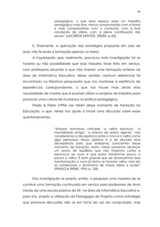 16
pedagógica, o que abre espaço para um trabalho
pedagógico mais livre, menos comprometido com a forma
e mais comprometido com o conteúdo, com a livre
circulação de idéias, com a plena contribuição dos
alunos” (LACERDA SANTOS, 2003A, p.65).
E, finalmente, a aplicação das estratégias propostas em sala de
aula, não ficando a formação apenas na teoria.
A inquietação que, realmente, provocou esta investigação foi se
haveria ou não possibilidade que esse trabalho fosse feito em serviço,
com professores atuantes e que não tiveram uma formação anterior na
área de Informática Educativa. Nesse sentido, nenhum referencial foi
encontrado na literatura pesquisada que nos mostrasse a existência de
experiências correspondentes, o que nos trouxe mais ainda esta
necessidade de mostrar que é possível utilizar os projetos de trabalho para
provocar uma cultura de mudança na prática pedagógica.
Prado & Freire (1996) nos falam desse momento de transição na
Educação, o que, talvez nos ajude a iniciar uma discussão sobre esses
questionamentos:
“Embora tenhamos criticado ‘a velha estrutura’, ‘a
mentalidade antiga’, ‘o sistema de ensino vigente’, não
consideramos a discrepância entre o novo e o velho como
algo pernicioso. Nosso objetivo é o de elucidar essa
discrepância para que estejamos conscientes desse
momento de transição. Assim, talvez possamos alcançar
um ponto de equilíbrio que não imponha cortes e
equívocos ao novo e que possa transformar pouco a
pouco o velho. É bem possível que ao alcançarmos essa
transformação o novo já tenha se tornado velho, mas isto
só comprovará o dinamismo de nossas idéias e ações”
(PRADO & FREIRE, 1996. p. 158).
Esta investigação se propôs, então, a pesquisar uma maneira de se
construir uma formação continuada em serviço para professores de Anos
Iniciais de uma escola pública do DF, na área de Informática Educativa e,
para isto, propôs a utilização da Pedagogia de Projetos como estratégia
que promova discussões não só em torno do uso do computador, mas
 