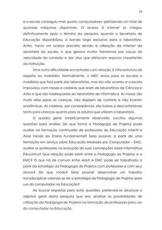 19
e a escola conseguiu mais quatro computadores, perfazendo um total de
quatorze máquinas disponíveis. O acesso à Internet só chegou
definitivamente após o término da pesquisa, quando a Secretaria de
Educação disponibilizou a banda larga exclusiva para o laboratório.
Antes, havia um acesso precário devido à utilização da Internet da
secretaria da escola, o que gerava muitos transtornos por causa da
velocidade da conexão e dos vírus que afetavam arquivos importantes
da instituição.
Uma outra dificuldade encontrada com relação à infra-estrutura diz
respeito ao mobiliário. Normalmente, o MEC envia para as escolas o
mobiliário que fará parte dos laboratórios, mas isto não ocorreu e a escola
improvisou com mesas e cadeiras que eram de laboratórios de Ciências e
Artes e que são inadequadas ao laboratório de informática. As mesas são
muito altas paras as crianças, não dispõem de conforto e não ficaram
anatômicas. As cadeiras, por conseqüência, são baixas e desconfortáveis
tanto para crianças quanto para os adultos que utilizam o laboratório.
O quadro geral, empiricamente observado, suscitou algumas
questões para análise: De que forma a Pedagogia de Projetos pode
auxiliar na formação continuada de professores de Educação Infantil e
Anos Iniciais do Ensino Fundamental? Seria possível, a partir de uma
formação em serviço sobre Educação Mediada por Computador – EMC,
auxiliar os professores na evolução de suas concepções sobre Informática
Educativa? Que relação pode existir entre a Pedagogia de Projetos e a
EMC? O que há de comum entre elas? A EMC pode ser trabalhada a
partir da estratégia da Pedagogia de Projetos com professores e com seus
alunos? De que modo? Seria possível desenvolver um trabalho
transdisciplinar valendo-se de a estratégia da Pedagogia de Projetos para
uso do computador na Educação?
Ao buscar respostas para estas questões, pretendia-se alcançar o
objetivo geral desta pesquisa que era: analisar as possibilidades de
utilização da Pedagogia de Projetos na formação de professores para uso
do computador na Educação.
 