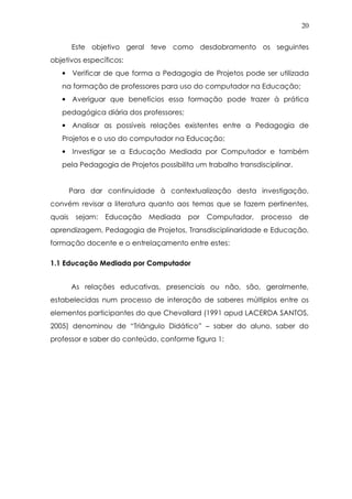 20
Este objetivo geral teve como desdobramento os seguintes
objetivos específicos:
• Verificar de que forma a Pedagogia de Projetos pode ser utilizada
na formação de professores para uso do computador na Educação;
• Averiguar que benefícios essa formação pode trazer à prática
pedagógica diária dos professores;
• Analisar as possíveis relações existentes entre a Pedagogia de
Projetos e o uso do computador na Educação;
• Investigar se a Educação Mediada por Computador e também
pela Pedagogia de Projetos possibilita um trabalho transdisciplinar.
Para dar continuidade à contextualização desta investigação,
convém revisar a literatura quanto aos temas que se fazem pertinentes,
quais sejam: Educação Mediada por Computador, processo de
aprendizagem, Pedagogia de Projetos, Transdisciplinaridade e Educação,
formação docente e o entrelaçamento entre estes:
1.1 Educação Mediada por Computador
As relações educativas, presenciais ou não, são, geralmente,
estabelecidas num processo de interação de saberes múltiplos entre os
elementos participantes do que Chevallard (1991 apud LACERDA SANTOS,
2005) denominou de “Triângulo Didático” – saber do aluno, saber do
professor e saber do conteúdo, conforme figura 1:
 