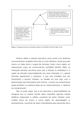 21
Figura 1: Representação do triângulo didático (LACERDA SANTOS, 2005, p.75)
Pode-se definir a relação educativa como sendo uma dinâmica
comunicacional complexa entre dois ou mais indivíduos, sendo que pelo
menos um deles tenha o papel de formador, tendo como objeto um
determinado corpo de conhecimentos (LACERDA SANTOS, 2005). As
interações deverão acontecer para que a relação se estabeleça e o
sujeito de principal responsabilização por essas interações é o agente
formador (geralmente o professor), o que não inviabiliza que o(s)
formando(s) o faça(m) também, na medida em que hoje, com a
disseminação das informações pela Internet, o acesso ao conhecimento
esteja facilitado e o professor deixe de ser, tradicionalmente, o “detentor
do conhecimento”.
Não se pode negar, que é do educador a responsabilidade de
assegurar que os saberes formais sejam traduzidos segundo versões
didáticas adequadas e válidas, suscetíveis de serem tratadas como
matéria prima de ensino e como objeto de aprendizagem e,
principalmente, suscetíveis de serem internalizadas pelo educando sob a
Saber do aluno (ponto de partida da
relação, construído pelo sujeito através de
suas interações formais e informais com o
meio social e com o saber de referência).
Saber do conteúdo (referência
epistemológica da relação, oriunda do
meio social, cuja construção é alheia
à escola).
Saber do professor (saber de
intermediação e regulação,
construído pelo sujeito através
de suas interações formais e
informais com o meio social e
com o conteúdo, sob a
perspectiva de seus objetivos
pedagógicos).
 