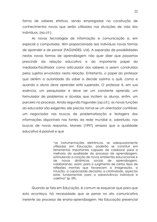 22
forma de saberes efetivos, sendo empregadas na construção de
conhecimentos novos que serão utilizados nas situações de vida dos
indivíduos. (op.cit.).
As novas tecnologias de informação e comunicação e, em
especial o computador, têm proporcionado aos indivíduos novas formas
de aprender e de pensar (FAGUNDES, s/d). A expansão de possibilidades
nestas novas formas de aprendizagem não quer dizer que possamos
prescindir da relação educativa e do importante papel do
mediador/facilitador como articulador dos saberes a serem construídos
pelos sujeitos envolvidos nesta relação. Entretanto, o papel do professor
que detém a autoridade do saber e decide sozinho o quê, como e
quando o aluno deve aprender está superado. O professor é, em sua
essência, um pesquisador e deve ser um constante aprendiz, um
formulador de problemas e dúvidas que incitem os alunos, enfim, um
parceiro no processo. Ainda segundo Fagundes (op.cit.), as novas funções
do educador são exigentes: ele precisa tornar-se um orientador confiável,
um negociador nas buscas de problematização e testagens das
informações disponíveis nas fontes da rede mundial e, sobretudo, nas
buscas de novas respostas. Moraes (1997) arrazoa que a qualidade
educativa é possível e que
“as instrumentações eletrônicas, se adequadamente
utilizadas em Educação, poderão se constituir em
ferramentas importantes capazes de colaborar para a
melhoria da qualidade do processo de aprendizagem,
estimulando a criação de novos ambientes educacionais e
de novas dinâmicas sociais de aprendizagem,
colaborando, assim, para o surgimento de certos tipos de
reflexões mentais que favorecem a imaginação, a
intuição, a capacidade decisória, a criatividade, aspectos
estes fundamentais para a sobrevivência individual e
coletiva” (p. 09).
Quando se fala em Educação, é comum se esquecer que para que
esta aconteça, há necessidade que se pense no ato comunicativo
inerente ao processo de ensino-aprendizagem. Na Educação presencial
 