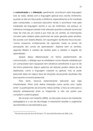23
a comunicação e a interação, geralmente, acontecem pela linguagem
oral, às vezes, aliada com a linguagem gestual e/ou escrita. Entretanto,
quando se fala em Educação a Distância, especialmente se for mediada
pelo computador, o processo educativo tende a acontecer mais pela
mediação da linguagem escrita e uso de multimeios. Isto porque, os
indivíduos conseguem prestar mais atenção quando a relação ocorre por
meio de mais de um canal e por mais de um sentido. As informações
circulam pelo cérebro pelos potenciais de ação gerados pelos sentidos.
De acordo com Sidarta Ribeiro, em reportagem da Revista Nova Escola1,
“somos máquinas multissensoriais de aprender: todas as portas da
percepção são canais de aprendizado”. Explorar bem os sentidos,
segundo Ribeiro é certeza de facilitar para o cérebro o resgate do
aprendizado.
Apesar dessa diferenciação na forma predominante de
comunicação, o diálogo que se estabelece numa relação mediada por
um computador bem equipado tem eficiência semelhante à que se dá
de forma presencial. Alguns aspectos da relação podem deixar de ser
explorados, como a linguagem corporal ou gestual, mas se pode
prescindir deles em alguns tipos de situações alcançando resultados tão
bons quanto no ensino presencial.
Para tanto, torna-se extremamente relevante que haja
interatividade. Primo (s/d) define interação como sendo uma “ação
entre” os participantes do encontro. Nesse sentido, o foco se volta para a
relação estabelecida entre os integrantes, e não nas partes que
compõem o sistema global.
De acordo com Masetto (2004), na discussão acerca da mediação
pedagógica e o uso da tecnologia, é importante ressaltar o surgimento
da informática e da telemática que:
1
Revista Nova Escola Ano XX Número 179, de janeiro/fevereiro de 2005, p.56.
 