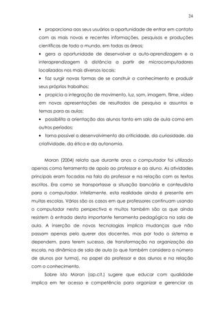 24
• proporciona aos seus usuários a oportunidade de entrar em contato
com as mais novas e recentes informações, pesquisas e produções
científicas de todo o mundo, em todas as áreas;
• gera a oportunidade de desenvolver a auto-aprendizagem e a
interaprendizagem à distância a partir de microcomputadores
localizados nos mais diversos locais;
• faz surgir novas formas de se construir o conhecimento e produzir
seus próprios trabalhos;
• propicia a integração de movimento, luz, som, imagem, filme, vídeo
em novas apresentações de resultados de pesquisa e assuntos e
temas para as aulas;
• possibilita a orientação dos alunos tanto em sala de aula como em
outros períodos;
• torna possível o desenvolvimento da criticidade, da curiosidade, da
criatividade, da ética e da autonomia.
Moran (2004) relata que durante anos o computador foi utilizado
apenas como ferramenta de apoio ao professor e ao aluno. As atividades
principais eram focadas na fala do professor e na relação com os textos
escritos. Era como se transportasse a situação bancária e conteudista
para o computador. Infelizmente, esta realidade ainda é presente em
muitas escolas. Vários são os casos em que professores continuam usando
o computador nesta perspectiva e muitos também são os que ainda
resistem à entrada desta importante ferramenta pedagógica na sala de
aula. A inserção de novas tecnologias implica mudanças que não
passam apenas pelo querer dos docentes, mas por todo o sistema e
dependem, para terem sucesso, de transformação na organização da
escola, na dinâmica de sala de aula (o que também considera o número
de alunos por turma), no papel do professor e dos alunos e na relação
com o conhecimento.
Sobre isto Moran (op.cit.) sugere que educar com qualidade
implica em ter acesso e competência para organizar e gerenciar as
 