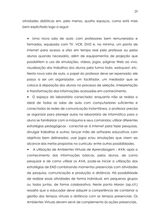 25
atividades didáticas em, pelo menos, quatro espaços, como está mais
bem explicitado logo a seguir:
• Uma nova sala de aula: com professores bem remunerados e
formados, equipada com TV, VCR, DVD e, no mínimo, um ponto de
Internet para acesso a sites em tempo real pelo professor ou pelos
alunos quando necessário, além de equipamentos de projeção que
possibilitem o uso de simulações, vídeos, jogos, páginas Web ao vivo,
visualização dos trabalhos dos alunos pela turma toda, webquest, etc.
Nesta nova sala de aula, o papel do professor deve ser repensado: ele
passa a ser um organizador, um facilitador, um mediador que se
coloca à disposição dos alunos no processo de seleção, interpretação
e transformação das informações acessadas em conhecimento.
• O espaço do laboratório conectado: enquanto não se realiza o
ideal de todas as salas de aula com computadores suficientes e
conectados às redes de comunicação instantânea, o professor precisa
se organizar para planejar aulas no laboratório de informática para o
aluno se familiarizar com a máquina e seus comandos; utilizar diferentes
estratégias pedagógicas - conectar-se à Internet para fazer pesquisas,
divulgar trabalhos e outros; lançar mão de softwares educativos com
objetivos bem delineados; usar jogos e/ou simulações que visem ao
alcance das metas propostas no currículo; entre outras possibilidades.
• A utilização de Ambientes Virtuais de Aprendizagem - AVA: após o
conhecimento das informações básicas, pelos alunos, de como
pesquisar e de como utilizar os AVA, pode-se iniciar a utilização das
estratégias de EAD combinando momentos presenciais com atividades
de pesquisa, comunicação e produção a distância. Há possibilidade
de realizar essas atividades de forma individual, em pequenos grupos
ou todos juntos, de forma colaborativa. Neste ponto Moran (op.cit.)
ressalta que o educador deve adquirir a competência de combinar a
gestão dos tempos virtuais a distância com os tempos presenciais. Os
Ambientes Virtuais devem servir de complemento às ações presenciais.
 