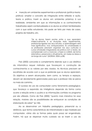 26
• Inserção em ambientes experimentais e profissionais (prática-teoria-
prática): ampliar o conceito de integração entre reflexão e ação,
teoria e prática. Inserir os alunos em ambientes próximos à sua
realidade, ambientes em que as informações e os conhecimentos
trabalhados sejam contextualizados e os alunos se sintam familiarizados
com o que estão estudando. Isto pode ser feito por meio de cases,
projetos de trabalho, etc.
“Se os alunos fazem pontes entre o que aprendem
intelectualmente e as situações reais, experimentais,
profissionais ligadas aos seus estudos, a aprendizagem será
mais significativa, viva, enriquecedora. As universidades e
os professores precisam organizar nos seus currículos e
cursos atividades integradoras da prática com a teoria, do
compreender com o vivenciar, o fazer e o refletir, de forma
sistemática, presencial e virtualmente, em todas as áreas e
ao longo do curso” (MORAN, 2004, p.08).
Pais (2002) concorda e complementa dizendo que o uso didático
da informática requer métodos que favoreçam a construção de
conhecimentos e os valores por eles visados. As técnicas precisam ser
escolhidas de acordo com o que se pretende que os alunos aprendam.
Os objetivos a serem alcançados, bem como, os tempos e espaços,
devem ser devidamente gerenciados para que o professor não se perca
no meio do caminho.
O sucesso do uso do computador como ferramenta pedagógica,
que favoreça a expansão da inteligência depende da forma como
ocorre a relação entre o usuário e as informações contidas no programa
por ele utilizado. Como diz Pais (2002) “quanto mais interativa for essa
relação, maiores são as possibilidades de enriquecer as condições de
elaboração do saber” (p.144).
Ao se desenvolver um trabalho pedagógico, presencial ou a
distância, que tenha características de interatividade e seja mediado por
computador, várias são as formas pelas quais possa ser engendrado.
Porém, há que se dispensar muito cuidado ao se inserir o uso do
 