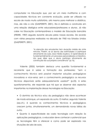 27
computador na Educação que, por ser um meio multiforme e com
capacidades técnicas em constante evolução, pode ser utilizado na
escola de modo muito satisfatório, até mesmo para melhorar a didática,
mas, ele não a cria (GASPERETTI, 2001). Ela é definida e construída em
uma relação dialógica entre educadores/professores e alunos. Já não
cabe na Educação contemporânea o modelo de Educação bancária
(FREIRE, 1987) seguido durante séculos pelas nossas escolas. De acordo
com várias pesquisas realizadas na década de 1960 nos Estados Unidos
(GASPERETTI, 2001):
“A atenção dos estudantes tem duração média de vinte
minutos. Porém, se os alunos são estimulados a participar
ativamente da aula, essa média duplica. O aprendizado é
fundamentalmente um processo personalizado e interativo,
isto quer dizer que o aluno participa ativamente da
construção da sua própria consciência” (p.16).
Valente (2005) também destaca uma questão fundamental e
recorrente que é sobre a formação dos professores: “sem o
conhecimento técnico será possível implantar soluções pedagógicas
inovadoras e vice-versa; sem o conhecimento pedagógico os recursos
técnicos disponíveis serão adequadamente usados?” (p.23). A estes
questionamentos, ele responde que há que se observar dois aspectos
importantes na implantação dessas tecnologias na Educação:
• O domínio do técnico e/ou do pedagógico não deve acontecer
de modo estanque, um separado do outro. O melhor, segundo Valente
(op.cit.), é quando os conhecimentos técnicos e pedagógicos
crescem juntos, simultaneamente, um demandando novas idéias do
outro.
• Quanto à especificidade da cada tecnologia com relação às
aplicações pedagógicas, o educador deve conhecer o potencial que
as tecnologias têm a oferecer e como pode ser explorado nas
situações de sala de aula.
 