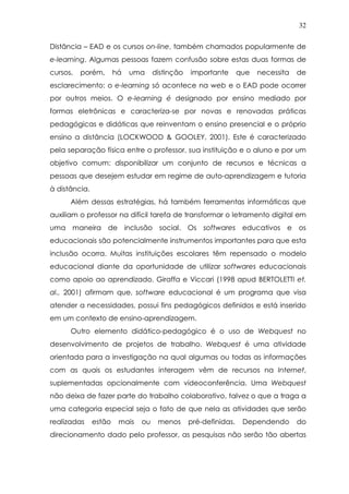 32
Distância – EAD e os cursos on-line, também chamados popularmente de
e-learning. Algumas pessoas fazem confusão sobre estas duas formas de
cursos, porém, há uma distinção importante que necessita de
esclarecimento: o e-learning só acontece na web e o EAD pode ocorrer
por outros meios. O e-learning é designado por ensino mediado por
formas eletrônicas e caracteriza-se por novas e renovadas práticas
pedagógicas e didáticas que reinventam o ensino presencial e o próprio
ensino a distância (LOCKWOOD & GOOLEY, 2001). Este é caracterizado
pela separação física entre o professor, sua instituição e o aluno e por um
objetivo comum: disponibilizar um conjunto de recursos e técnicas a
pessoas que desejem estudar em regime de auto-aprendizagem e tutoria
à distância.
Além dessas estratégias, há também ferramentas informáticas que
auxiliam o professor na difícil tarefa de transformar o letramento digital em
uma maneira de inclusão social. Os softwares educativos e os
educacionais são potencialmente instrumentos importantes para que esta
inclusão ocorra. Muitas instituições escolares têm repensado o modelo
educacional diante da oportunidade de utilizar softwares educacionais
como apoio ao aprendizado. Giraffa e Viccari (1998 apud BERTOLETTI et.
al., 2001) afirmam que, software educacional é um programa que visa
atender a necessidades, possui fins pedagógicos definidos e está inserido
em um contexto de ensino-aprendizagem.
Outro elemento didático-pedagógico é o uso de Webquest no
desenvolvimento de projetos de trabalho. Webquest é uma atividade
orientada para a investigação na qual algumas ou todas as informações
com as quais os estudantes interagem vêm de recursos na Internet,
suplementadas opcionalmente com videoconferência. Uma Webquest
não deixa de fazer parte do trabalho colaborativo, talvez o que a traga a
uma categoria especial seja o fato de que nela as atividades que serão
realizadas estão mais ou menos pré-definidas. Dependendo do
direcionamento dado pelo professor, as pesquisas não serão tão abertas
 