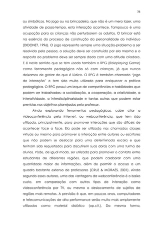 34
ou simbólicos. No jogo ou na brincadeira, que não é um mero lazer, uma
atividade de passa-tempo, esta interação acontece. Tampouco é uma
ocupação para as crianças não perturbarem os adultos. O brincar está
na essência do processo de construção da personalidade do indivíduo
(DIDONET, 1996). O jogo representa sempre uma situação-problema a ser
resolvida pela pessoa, a solução deve ser construída por ela mesma e a
resposta ao problema deve ser sempre dada com uma atitude criadora.
E é neste sentido que se tem usado também o RPG (Roleplaying Game)
como ferramenta pedagógica não só com crianças, já que nunca
deixamos de gostar do que é lúdico. O RPG é também chamado “jogo
de interação” e tem sido muito utilizado para enriquecer a prática
pedagógica. O RPG possui um leque de competências e habilidades que
podem ser trabalhadas: a socialização, a cooperação, a criatividade, a
interatividade, a interdisciplinaridade e tantas outras que podem estar
previstas nos objetivos planejados pelo professor.
Ainda explorando ferramentas pedagógicas, cabe citar a
videoconferência pela Internet, ou webconferência, que tem sido
utilizada, principalmente, para promover interações que são difíceis de
acontecer face a face. Ela pode ser utilizada nas chamadas classes
virtuais ou mesmo para promover a interação entre autores ou escritores
que não podem se deslocar para uma determinada escola e que
tenham sido requisitados para discutirem suas obras com uma turma de
alunos. Pode, de igual modo, ser utilizada para promover o contato entre
estudantes de diferentes regiões, que podem colaborar com uma
quantidade maior de informações, além de permitir o acesso a um
quadro bastante extenso de professores (CRUZ & MORAES, 2001). Ainda
segundo esses autores, uma das vantagens da webconferência é o baixo
custo, em comparação com outros tipos de interação como
videoconferência por TV, ou mesmo o deslocamento de sujeitos de
regiões mais remotas. A previsão é que, em poucos anos, computadores
e telecomunicações de alta performance serão muito mais amplamente
utilizados como material didático (op.cit.). Da mesma forma,
 