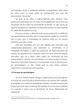 35
comunidades virtuais e ambientes artificiais compartilhados farão parte
da rotina como os outros meios de comunicação que hoje são
denominados “de massa”.
No Brasil já se utiliza a webconferência para oferecer aulas
presenciais conectadas em um curso de Pós-graduação stricto sensu da
Faculdade de Educação da Universidade de Brasília, ou seja, alunos de
algumas disciplinas do Mestrado em Educação assistem às aulas estando
em diferentes localidades do país.
Em pouco tempo, a distinção entre ensino presencial e a distância
será gradualmente reduzida, pois o conhecimento poderá ser construído
face a face, sem a necessidade de estarmos todos em um mesmo
ambiente, que não o virtual.
Uma das estratégias que tem sido utilizada para promover essa
cooperação/colaboração, seja presencial ou virtualmente, é a
Pedagogia de Projetos. A partir da proposição de desenvolvimento de
projetos aos grupos/turmas o professor inicia uma nova forma de relação
educativa, que vê o aluno como sujeito da construção de seus
conhecimentos, contudo, isto acontecerá com maior sucesso se ambos,
educador e educando, passarem a compreender como se dá o processo
de aprendizagem, ou seja, melhor será se esses atores puderem
desenvolver o processo de metacognição.
1.2 Processo de aprendizagem
Os novos tempos trazem consigo a urgência de novos paradigmas.
As formas de comunicação e relacionamento das pessoas têm mudado,
se ampliado e os modos de aprendizado também. Já existem estudos que
comprovam que essas mudanças têm gerado novas estruturas cerebrais
nas crianças e jovens que se relacionam de forma diferenciada da
tradicional2.
2
Revista Nova Escola Ano XX Número 179, de janeiro/fevereiro de 2005, p.52.
 