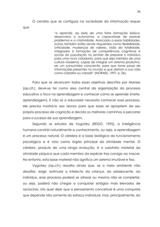 36
O cenário que se configura na sociedade da informação requer
que
“o aprendiz, ao lado de uma forte formação básica,
desenvolva a autonomia, a capacidade de resolver
problemas e a criatividade. Associado a essas habilidades,
outras também estão sendo requeridas como flexibilidade,
criticidade, mudanças de valores, visão da totalidade,
integradas à formação de competências cognitivas e
sociais da população no sentido de preparar o indivíduo
para uma nova cidadania, para que seja membro de uma
cultura moderna, capaz de integrar um sistema produtivo,
ser um consumidor consciente, para que tome posse de
informações presentes no mundo e que afetam a sua vida
como cidadão ou cidadã” (MORAES, 1997, p. 06).
Para que se alcancem todos esses objetivos descritos por Moraes
(op.cit.), deve-se ter como eixo central da organização do processo
educativo o foco na aprendizagem e conhecer como se aprende (meta-
aprendizagem). E não só o educador necessita conhecer esse processo,
ele precisa mostrá-lo aos alunos para que esses se apropriem de seu
próprio processo de cognição e decida os melhores caminhos a percorrer
para o sucesso de sua aprendizagem.
Segundo os estudos de Vygotsky (REGO, 1995), a inteligência
humana constrói naturalmente o conhecimento, ou seja, a aprendizagem
é um processo natural. O cérebro é a base biológica do funcionamento
psicológico e é visto como órgão principal da atividade mental. O
cérebro, produto de uma longa evolução, é o substrato material da
atividade psíquica que cada membro da espécie traz consigo ao nascer.
No entanto, esta base material não significa um sistema imutável e fixo.
Vygotsky (op.cit.) ressalta ainda que, se o meio ambiente não
desafiar, exigir, estimular o intelecto da criança, do adolescente, do
indivíduo, esse processo poderá se atrasar ou mesmo não se completar,
ou seja, poderá não chegar a conquistar estágios mais elevados de
raciocínio. Isto quer dizer que o pensamento conceitual é uma conquista
que depende não somente do esforço individual, mas, principalmente, do
 