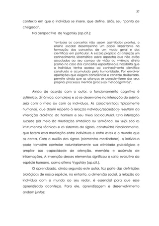 37
contexto em que o indivíduo se insere, que define, aliás, seu “ponto de
chegada”.
Na perspectiva de Vygotsky (op.cit.):
“embora os conceitos não sejam assimilados prontos, o
ensino escolar desempenha um papel importante na
formação dos conceitos de um modo geral e dos
científicos em particular. A escola propicia às crianças um
conhecimento sistemático sobre aspectos que não estão
associados ao seu campo de visão ou vivência direta
(como no caso dos conceitos espontâneos). Possibilita que
o indivíduo tenha acesso ao conhecimento científico
construído e acumulado pela humanidade. Por envolver
operações que exigem consciência e controle deliberado,
permite ainda que as crianças se conscientizem dos seus
próprios processos mentais (processo metacognitivo)”.
Ainda de acordo com o autor, o funcionamento cognitivo é
sistêmico, dinâmico, complexo e só se desenvolve na interação do sujeito,
seja com o meio ou com os indivíduos. As características tipicamente
humanas, que dizem respeito à relação indivíduo/sociedade resultam da
interação dialética do homem e seu meio sociocultural. Esta interação
sucede por meio da mediação simbólica ou semiótica, ou seja, são os
instrumentos técnicos e os sistemas de signos, construídos historicamente,
que fazem essa mediação entre indivíduos e entre estes e o mundo que
os cerca. Com o auxílio dos signos (elementos mediadores), o indivíduo
pode também controlar voluntariamente sua atividade psicológica e
ampliar sua capacidade de atenção, memória e acúmulo de
informações. A invenção desses elementos significou o salto evolutivo da
espécie humana, como afirma Vygotsky (op.cit.).
O aprendizado, ainda segundo este autor, faz parte das definições
biológicas de nossa espécie, no entanto, a dimensão social, a relação do
indivíduo com o mundo ao seu redor, é essencial para que esse
aprendizado aconteça. Para ele, aprendizagem e desenvolvimento
andam juntos:
 