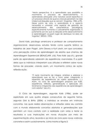 38
“Nesta perspectiva, é o aprendizado que possibilita e
movimenta o processo de desenvolvimento: ‘o
aprendizado pressupõe uma natureza social específica e
um processo através do qual as crianças penetram na vida
intelectual daqueles que as cercam’ (Vygotsky, 1984, p.99).
Desse ponto de vista, o aprendizado é o aspecto
necessário e universal, uma espécie de garantia do
desenvolvimento das características psicológicas
especificamente humanas e culturalmente organizadas. É
justamente por isto que as relações entre desenvolvimento
e aprendizagem ocupam lugar de destaque na obra de
Vygotsky” (REGO, 1995).
David Kolb, psicólogo americano e professor de comportamento
organizacional, desenvolveu estudos tendo como suporte teórico os
trabalhos de Jean Piaget, John Dewey e Kurt Lewin, em que concebeu
uma percepção cíclica de aprendizagem de adultos que chamou de
Aprendizagem Experiencial (BEAUCLAIR, s/d). Para Kolb (op.cit.), grande
parte do aprendizado sobrevém de experiências vivenciadas. É a partir
delas que os indivíduos interpretam suas atitudes e refletem sobre novas
formas de proceder, criando assim, um movimento cíclico de ação-
reflexão-ação.
“É neste movimento de integrar, sintetizar e elaborar o
aprendizado que se faz o novo saber, integrando o
repertório de experiências do sujeito aprendente. (...)
Assim, no ciclo de aprendizagem proposto por Kolb,
experiência, reflexão, generalização e aplicação são
fenômenos integrantes das experiências de aprendizagem
com adultos” (op.cit.).
O Ciclo de Aprendizagem, segundo Kolb (1986), pode ser
explicitado em suas quatro etapas consecutivas da seguinte forma,
segundo Grisi & Britto (2004): o indivíduo se envolve em vivências
concretas, nas quais realiza observações e reflexões sobre seu contato
com o mundo elaborando conceitos abstratos e generalizações que
permitem um novo contato com a realidade com vistas a testar os
resultados e suas implicações em novas situações por meio de
experimentação ativa, levando-o ao início do ciclo para novas vivências
concretas e assim sucessivamente, como mostra a figura 5:
 