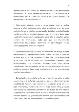 40
aqueles que se enquadram no extremo do ciclo são denominados
divergentes. Os canais preferenciais de recepção de informações e
aprendizado são a observação visual e, em última instância, as
percepções subjetivas do indivíduo.
• Observação reflexiva: como o nome sugere, aqui se prefere
observar e refletir cautelosamente sobre a realidade antes de tomar
posições. Tende a valorizar a organização de idéias, sua classificação
e ordenamento por escalas lógicas de valor, os membros deste grupo
usualmente apresentam predisposição para reter e trabalhar grande
número de informações, razão por que são denominados
assimiladores. Seu processo dominante de aprendizagem vai da
observação primal à reflexão subjetiva.
• Experimentação ativa: munidos dos conceitos de que já dispõem
de antemão, sua preferência os conduz à visão de como as situações
ocorrem. Essa habilidade de enfrentar a realidade na medida em que
se deparam com ela, sem preocupações anteriores, os elegem como
acomodadores, que enfrentam situações novas com grande
versatilidade. Valer-se, portanto, de sua percepção subjetiva diante da
realidade experimentada e agir prontamente é o seu procedimento
usual de aprendizagem.
• Conceitualização abstrata: antes da realidade, conceitos e idéias
causam impacto profundo naqueles que se enquadram neste grupo,
possibilitando “experiências” mentais que preparam para situações
reais. Transitando, inicialmente, dentro desse mundo ideal, possuem
inclinação para direcionar suas reflexões em busca de uma resposta
compreensível, característica que os leva à posição de convergentes,
voltados a propor soluções rápidas e testá-las para certificar-se de suas
conclusões como seu meio preferencial de aprendizagem.
 