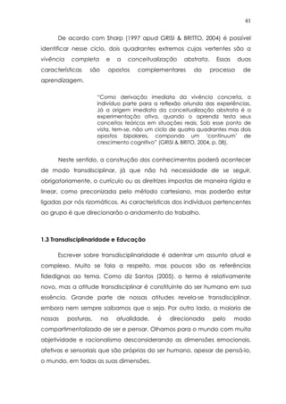 41
De acordo com Sharp (1997 apud GRISI & BRITTO, 2004) é possível
identificar nesse ciclo, dois quadrantes extremos cujas vertentes são a
vivência completa e a conceitualização abstrata. Essas duas
características são opostos complementares do processo de
aprendizagem.
“Como derivação imediata da vivência concreta, o
indivíduo parte para a reflexão oriunda das experiências.
Já a origem imediata da conceitualização abstrata é a
experimentação ativa, quando o aprendiz testa seus
conceitos teóricos em situações reais. Sob esse ponto de
vista, tem-se, não um ciclo de quatro quadrantes mas dois
opostos bipolares, compondo um ‘continuum’ de
crescimento cognitivo” (GRISI & BRITO, 2004, p. 08).
Neste sentido, a construção dos conhecimentos poderá acontecer
de modo transdisciplinar, já que não há necessidade de se seguir,
obrigatoriamente, o currículo ou as diretrizes impostas de maneira rígida e
linear, como preconizada pelo método cartesiano, mas poderão estar
ligadas por nós rizomáticos. As características dos indivíduos pertencentes
ao grupo é que direcionarão o andamento do trabalho.
1.3 Transdisciplinaridade e Educação
Escrever sobre transdisciplinaridade é adentrar um assunto atual e
complexo. Muito se fala a respeito, mas poucas são as referências
fidedignas ao tema. Como diz Santos (2005), o termo é relativamente
novo, mas a atitude transdisciplinar é constituinte do ser humano em sua
essência. Grande parte de nossas atitudes revela-se transdisciplinar,
embora nem sempre saibamos que o seja. Por outro lado, a maioria de
nossas posturas, na atualidade, é direcionada pelo modo
compartimentalizado de ser e pensar. Olhamos para o mundo com muita
objetividade e racionalismo desconsiderando as dimensões emocionais,
afetivas e sensoriais que são próprias do ser humano, apesar de pensá-lo,
o mundo, em todas as suas dimensões.
 