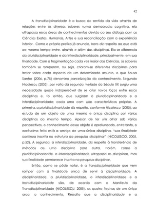 42
A transdisciplinaridade é a busca do sentido da vida através de
relações entre os diversos saberes numa democracia cognitiva, ela
ultrapassa essas áreas de conhecimentos devido ao seu diálogo com as
Ciências Exatas, Humanas, Artes e sua reconciliação com a experiência
interior. Como o próprio prefixo já anuncia, trans diz respeito ao que está
ao mesmo tempo entre, através e além das disciplinas. Ela se diferencia
da pluridisciplinaridade e da interdisciplinaridade, principalmente, em sua
finalidade. Com a fragmentação cada vez maior das Ciências, os saberes
também se romperam, ou seja, criaram-se diferentes disciplinas para
tratar sobre cada aspecto de um determinado assunto, o que Sousa
Santos (2006, p.75) denomina parcelização do conhecimento. Segundo
Nicolescu (2005), por volta da segunda metade do Século XX surgiu uma
necessidade quase indispensável de se criar novos laços entre essas
disciplinas e, foi então, que surgiram a pluridisciplinaridade e a
interdisciplinaridade; cada uma com suas características próprias. A
primeira, a pluridisciplinaridade diz respeito, conforme Nicolescu (2005), ao
estudo de um objeto de uma mesma e única disciplina por várias
disciplinas ao mesmo tempo. Apesar de ter um olhar sob várias
perspectivas, o conhecimento desse objeto é aprofundado, entretanto, o
acréscimo feito está a serviço de uma única disciplina, “sua finalidade
continua inscrita na estrutura da pesquisa disciplinar” (NICOLESCO, 2005,
p.52). A segunda, a interdisciplinaridade, diz respeito à transferência de
métodos de uma disciplina para outra. Porém, como a
pluridisciplinaridade, a interdisciplinaridade ultrapassa as disciplinas, mas
sua finalidade permanece inscrita na pesquisa disciplinar.
Então, como se pôde notar, é a transdisciplinaridade que vem
romper com a finalidade única de servir à disciplinaridade. A
disciplinaridade, a pluridisciplinaridade, a interdisciplinaridade e a
transdisciplinaridade são, de acordo com o Manifesto da
Transdisciplinaridade (NICOLESCU, 2005), as quatro flechas de um único
arco: o conhecimento. Ressalto que a disciplinaridade e a
 