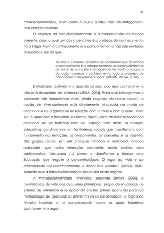 43
transdisciplinaridade, assim como a pluri e a inter, não são antagônicas,
mas complementares.
O objetivo da transdisciplinaridade é a compreensão do mundo
presente, para o qual um dos imperativos é a unidade do conhecimento.
Para Edgar Morin o conhecimento e o comportamento não são unidades
dissociadas, ele diz que:
“Como é o mesmo aparelho neurocerebral que determina
o conhecimento e o comportamento, os desenvolvimentos
de um e de outro são interdependentes; todo o progresso
da ação favorece o conhecimento, todo o progresso do
conhecimento favorece a ação” (MORIN, 2005A, p. 248).
E Maturana reafirma isto, quando arrazoa que esse conhecimento
não está dissociado da vivência (VIEIRA, 2004). Para esse biólogo viver e
conhecer são mecanismos vitais. Ainda segundo Maturana (op.cit.) a
noção de viver-conhecer está diretamente vinculada ao modo de
relacionar e de organizar-se na relação com o meio e com o outro. Para
ele, o aprender, o trabalhar, o brincar, fazem parte do mesmo fenômeno
relacional do ser humano com seu espaço vital, assim, os espaços
educativos constituem-se em fenômenos sociais que manifestam, com
fundamento nas emoções, os pensamentos, os conceitos e os objetivos
dos grupos sociais, em um processo histórico e relacional, criando
realidades que nesta interação constante, recria sujeitos dela
participantes. “Maturana (...) pensa e desafia-nos a buscar uma
Educação que resgate a bio-centralidade. O lugar da vida e da
amorosidade nos relacionamentos e ações dos viventes” (VIEIRA, 2004).
Acredito que a transdisciplinaridade nos auxilia neste resgate.
A transdisciplinaridade reivindica, segundo Santos (2005), a
centralidade da vida nas discussões planetárias, propondo mudanças no
sistema de referência e se apoiando em três pilares essenciais para sua
metodologia de pesquisa: os diferentes níveis de realidade; a lógica do
terceiro incluído; e a complexidade, sobre os quais falaremos
sucintamente a seguir:
 
