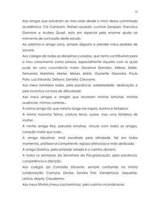 vi
Aos amigos que estiveram ao meu lado desde o início dessa caminhada
acadêmica: Cris Camboim, Rafael Lacerda, Lucimar Sampaio, Francisco
Garonce e Audrey Quast, esta em especial pela enorme ajuda no
momento de conclusão deste estudo.
Ao sobrinho e amigo Lano, sempre disposto a atender meus pedidos de
socorro.
Aos colegas de todas as disciplinas cursadas, que tanto contribuíram para
o meu crescimento como pessoa, especialmente àqueles com os quais
pude ter uma convivência maior: Deosimar Damásio, Milene, Deller,
Fernanda, Maristela, Marise, Moises, Mário, Osanette, Geandra, Paulo
Pato, Luiz Eduardo, Débora, Daniela, Cleovane.
Aos meus familiares todos, pela paciência, solidariedade, dedicação e
pelo incentivo na hora de dificuldade.
Aos meus amigos e amigas que aturaram minhas lamúrias, minhas
ausências, minhas correrias...
À minha amiga Gil, que mesmo longe me inspira, ilumina e fortalece.
À minha maninha Telma, criatura terna, suave, mas uma fortaleza de
mulher.
À minha amiga Rosi, parceira emotiva, vínculo com todos os amigos,
coração maior que tudo...
À amiga Neusimar, irmã escolhida pela afinidade, fiel em todos
momentos, profissional competente, esposa atenciosa e mãe dedicada.
À amiga Giselma, pela amizade velada e o carinho discreto.
A todos os servidores da Secretaria da Pós-graduação, pela paciência,
competência e atenção.
Aos colegas da Comissão Discente, sempre confiantes na minha
colaboração: Carmyra, Denise, Sandra Tiné, Vanderlúcia, Jaqueline,
Letícia, Mayra, Claudemiro.
Aos meus filhotes (meus cachorrinhos), pelo carinho incondicional.
 