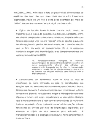 45
(NICOLESCU, 2005). Além disso, o fato de possuir níveis diferenciados de
realidade não quer dizer que esses níveis devam estar linearmente
organizados. Passar de um nível a outro pode acontecer por meio de
“saltos”, sem, necessariamente, ter que seguir uma hierarquia.
• Lógica do terceiro termo incluído: durante muito tempo, se
trabalhou com a lógica da dualidade nas Ciências, na filosofia, enfim,
nos diversos campos de conhecimento. Entretanto, o que se descobriu
foi que pode existir uma terceira “opção” entre os opostos e que, esta
terceira opção não precisa, necessariamente, ser o contrário daquilo
que se tem, ela pode ser complementar, isto é, os problemas
complexos exigem uma terceira lógica, a da complementaridade dos
opostos. Segundo Santos (2005),
“A transdisciplinaridade transgride as fronteiras
epistemológicas de cada ciência disciplinar e constrói um
novo conhecimento ‘através’ das ciências, um
conhecimento integrado em função da humanidade,
resgatando as relações de interdependência, pois a vida
se constitui nas relações mantidas pelo indivíduo com o
meio ambiente”.
• Complexidade dos fenômenos: todos os fatos da vida se
manifestam de forma intrincada, ou seja, na complexidade das
relações que são estudadas separadamente pelas Ciências - Exatas,
Biológicas e Humanas. A interdependência é um princípio que sustenta
a vida neste planeta. Não podemos negar a interdependência entre
Ciência e cultura, pois assim, negaríamos o ser dos sujeitos. Destaco
que é imprescindível notar e lidar com a complexidade do mundo em
todos os seus níveis, não se pode obscurecer as inter-relações entre os
fenômenos do universo por meio da simplificação, separando, por
exemplo, o objeto de seus contextos para estudá-lo. A
transdisciplinaridade é a dissolução dos discursos homogeneizantes em
todas as áreas.
 