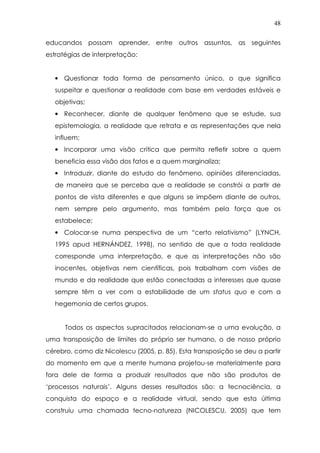 48
educandos possam aprender, entre outros assuntos, as seguintes
estratégias de interpretação:
• Questionar toda forma de pensamento único, o que significa
suspeitar e questionar a realidade com base em verdades estáveis e
objetivas;
• Reconhecer, diante de qualquer fenômeno que se estude, sua
epistemologia, a realidade que retrata e as representações que nela
influem;
• Incorporar uma visão crítica que permita refletir sobre a quem
beneficia essa visão dos fatos e a quem marginaliza;
• Introduzir, diante do estudo do fenômeno, opiniões diferenciadas,
de maneira que se perceba que a realidade se constrói a partir de
pontos de vista diferentes e que alguns se impõem diante de outros,
nem sempre pelo argumento, mas também pela força que os
estabelece;
• Colocar-se numa perspectiva de um “certo relativismo” (LYNCH,
1995 apud HERNÁNDEZ, 1998), no sentido de que a toda realidade
corresponde uma interpretação, e que as interpretações não são
inocentes, objetivas nem científicas, pois trabalham com visões de
mundo e da realidade que estão conectadas a interesses que quase
sempre têm a ver com a estabilidade de um status quo e com a
hegemonia de certos grupos.
Todos os aspectos supracitados relacionam-se a uma evolução, a
uma transposição de limites do próprio ser humano, o de nosso próprio
cérebro, como diz Nicolescu (2005, p. 85). Esta transposição se deu a partir
do momento em que a mente humana projetou-se materialmente para
fora dele de forma a produzir resultados que não são produtos de
‘processos naturais’. Alguns desses resultados são: a tecnociência, a
conquista do espaço e a realidade virtual, sendo que esta última
construiu uma chamada tecno-natureza (NICOLESCU, 2005) que tem
 
