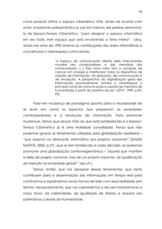 49
como produto último o espaço cibernético. Este, ainda de acordo com
autor, é bastante polissemântico e, por isto mesmo, ele prefere denominá-
lo de Espaço-Tempo Cibernético, “para designar o espaço informático
em seu todo, este espaço que está envolvendo a Terra inteira”. Lévy,
ainda nos anos de 1990 antevia as contribuições das redes informáticas e
conceituava o ciberespaço como sendo:
“o espaço de comunicação aberto pela interconexão
mundial dos computadores e das memórias dos
computadores. (...) Esse novo meio tem a vocação de
colocar em sinergia e interfacear todos os dispositivos de
criação de informação, de gravação, de comunicação e
de simulação. A perspectiva da digitalização geral das
informações provavelmente tornará o ciberespaço o
principal canal de comunicação e suporte de memória da
humanidade a partir do próximo século” (LÉVY, 1999, p.92-
93).
Falar em mudança de paradigma aponta para a necessidade de
se levar em conta os aspectos que perpassam as sociedades
contemporâneas e a revolução da informação. Para promover
mudanças, temos que lançar mão do que está estabelecido e o Espaço-
Tempo Cibernético já é uma realidade consolidada. Penso que não
podemos ignorar as ferramentas utilizadas pela globalização neoliberal –
“que assenta na destruição sistemática dos projetos nacionais” (SOUSA
SANTOS, 2005, p.57), que se tem fortalecido a cada década, se quisermos
promover uma globalização contra-hegemônica – “aquela que mantém
a idéia de projeto nacional, mas de um projeto nacional de qualificação
de inserção na sociedade global” (op.cit.).
Temos, então, que nos apropriar dessas ferramentas, que tanto
contribuem para a disseminação das informações em tempo real para
construirmos e espalharmos novas formas de lidar com essa realidade sem
termos, necessariamente, que nos submetermos a ela sem transformá-la a
nosso favor, da coletividade, da igualdade de direitos e acessos aos
patrimônios culturais da humanidade.
 