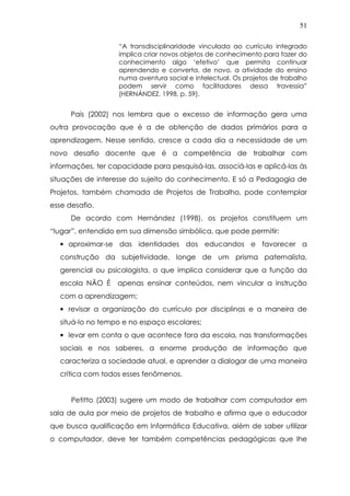 51
“A transdisciplinaridade vinculada ao currículo integrado
implica criar novos objetos de conhecimento para fazer do
conhecimento algo ‘efetivo’ que permita continuar
aprendendo e converta, de novo, a atividade do ensino
numa aventura social e intelectual. Os projetos de trabalho
podem servir como facilitadores dessa travessia”
(HERNÁNDEZ, 1998, p. 59).
Pais (2002) nos lembra que o excesso de informação gera uma
outra provocação que é a de obtenção de dados primários para a
aprendizagem. Nesse sentido, cresce a cada dia a necessidade de um
novo desafio docente que é a competência de trabalhar com
informações, ter capacidade para pesquisá-las, associá-las e aplicá-las às
situações de interesse do sujeito do conhecimento. E só a Pedagogia de
Projetos, também chamada de Projetos de Trabalho, pode contemplar
esse desafio.
De acordo com Hernández (1998), os projetos constituem um
“lugar”, entendido em sua dimensão simbólica, que pode permitir:
• aproximar-se das identidades dos educandos e favorecer a
construção da subjetividade, longe de um prisma paternalista,
gerencial ou psicologista, o que implica considerar que a função da
escola NÃO É apenas ensinar conteúdos, nem vincular a instrução
com a aprendizagem;
• revisar a organização do currículo por disciplinas e a maneira de
situá-lo no tempo e no espaço escolares;
• levar em conta o que acontece fora da escola, nas transformações
sociais e nos saberes, a enorme produção de informação que
caracteriza a sociedade atual, e aprender a dialogar de uma maneira
crítica com todos esses fenômenos.
Petitto (2003) sugere um modo de trabalhar com computador em
sala de aula por meio de projetos de trabalho e afirma que o educador
que busca qualificação em Informática Educativa, além de saber utilizar
o computador, deve ter também competências pedagógicas que lhe
 