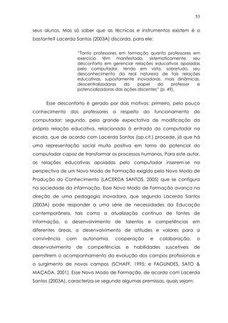 53
seus alunos. Mas só saber que as técnicas e instrumentos existem é o
bastante? Lacerda Santos (2003A) discorda, para ele:
“Tanto professores em formação quanto professores em
exercício têm manifestado, sistematicamente, seu
desconforto em gerenciar relações educativas apoiadas
pelo computador, tendo em vista, sobretudo, seu
desconhecimento da real natureza de tais relações
educativas, supostamente inovadoras, mais dinâmicas,
descentralizadoras do papel do professor e
potencializadoras das ações discentes” (p. 49).
Esse desconforto é gerado por dois motivos: primeiro, pelo pouco
conhecimento dos professores a respeito do funcionamento do
computador; segundo, pela grande expectativa de modificação da
própria relação educativa, relacionada à entrada do computador na
escola, que de acordo com Lacerda Santos (op.cit.) procede, já que há
uma representação social muito positiva em torno do potencial do
computador capaz de transformar os processos humanos. Para este autor,
as relações educativas apoiadas pelo computador inserem-se na
perspectiva de um Novo Modo de Formação exigido pelo Novo Modo de
Produção do Conhecimento (LACERDA SANTOS, 2005) que se configura
na sociedade da informação. Esse Novo Modo de Formação avança na
direção de uma pedagogia inovadora, que segundo Lacerda Santos
(2003A) pode responder a uma série de necessidades da Educação
contemporânea, tais como a atualização contínua de fontes de
informação, o desenvolvimento de talentos e competências em
diferentes áreas, o desenvolvimento de atitudes e valores para a
convivência com autonomia, cooperação e colaboração, o
desenvolvimento de competências e habilidades suscetíveis de
permitirem o acompanhamento da evolução dos campos profissionais e
o surgimento de novos campos (SCHAFF, 1995; e FAGUNDES, SATO &
MAÇADA, 2001). Esse Novo Modo de Formação, de acordo com Lacerda
Santos (2003A), caracteriza-se segundo algumas premissas, quais sejam:
 