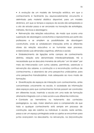 54
• A evolução de um modelo de formação estática, em que o
conhecimento é facilmente (ou equivocadamente) circunscrito e
delimitado pelo material didático disponível, para um modelo
dinâmico, em que os tempos e espaços da escola são extrapolados e
o ato de estudar passa a ser ancorado na inovação de estratégias,
métodos, técnicas e abordagens;
• Reinvenção das relações educativas, de modo que ocorra uma
superação de abordagens condutivistas e reprodutivistas por parte dos
professores e se ampliem as possibilidades de abordagem
construtivista, onde se estabelecem interações entre os diferentes
atores da relação educativa e se humanize esse processo,
evidenciando suas dimensões cognitivas, afetivas e sociais;
• Estabelecimento de ligações entre campos de conhecimento
distintos, relação esta denominada interdisciplinaridade. Há a
necessidade que se descubra maneiras de articular “um tal saber” por
meio da interconexão com outros saberes, permitindo, sobretudo a
reinvenção dos saberes, a construção e a reconstrução contínua de
conhecimentos, o abandono de uma perspectiva unidisciplinar, para
uma perspectiva transdisciplinar, mais adequada ao novo modo de
formação;
• Diversificação de espaços de interação com conhecimentos, antes
concentrados unicamente na escola. A sociedade da informação
abre espaços para que conhecimentos formais possam ser construídos
em diferentes locais, inserindo a escola em uma rede de formação
altamente integrada com o meio social e suas diferentes instâncias;
• Combate ao hermetismo no tratamento dos conteúdos
pedagógicos, ou seja, maior abertura para a compreensão de que
todo e qualquer conhecimento está sempre em processo de
construção, seja ele coletivo ou individual. A escola, neste sentido,
passa a ser um espaço privilegiado onde os sujeitos se encontram para
juntos avançarem na descoberta, na reinvenção, na (re)construção
 