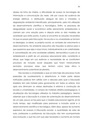 56
abaixo da linha da miséria, a dificuldade de acesso às tecnologias de
informação e comunicação (às vezes, até por causa da ausência de
energia elétrica), a distribuição desigual de bens e moradias, a
degradação ambiental intensificada, principalmente, pela má utilização
do desenvolvimento científico e tecnológico. Enfim, os processos de
desigualdade social e econômica estão plenamente estabelecidos e
clamam por uma solução para a disputa entre os dois modelos de
sociedade que estão postos. E para se encontrar as soluções necessárias
há que se passar pela Educação. Na escola e na universidade se formam
as ideologias, os ideais, os projetos sociais, as vontades de crescimento e
desenvolvimento. No ambiente educativo são traçados os planos para o
que queremos que seja o nosso futuro, individualmente e em coletividade.
A concretização de uma sociedade solidária, democrática e justa só se
estabelecerá a partir de um processo educacional sério, consistente e
eficaz, que traga em sua essência a necessidade de se constituírem
processos de inclusão social daqueles que foram historicamente
excluídos, processos esses, que tenham como base ética o
desenvolvimento sustentável do planeta.
Nas escolas e universidades o que se nota hoje são processos muito
parecidos de sucateamento e desestrutura. A maior parte dessas
instituições públicas tem sofrido com o descaso pelo qual a Educação
brasileira tem sido tratada pelos governantes em todas as esferas. Ano
após ano diminuem as verbas destinadas à reforma e construção de
escolas e universidades, à compra de materiais didático-pedagógicos, à
atualização das tecnologias utilizadas no trabalho pedagógico. Mesmo
sabendo que a Educação é a base de sustentação do desenvolvimento
de um país, pouco se faz para que o modelo educacional vigente, já há
muito tempo, seja modificado para promover a inclusão social e o
desenvolvimento científico e tecnológico. Além disso, apesar do aumento
expressivo de acessos à Educação escolar, a quantidade de salas de
aula, professores e profissionais da Educação não tem acompanhado
essa evolução, o que faz com que seja necessário o aumento do número
 