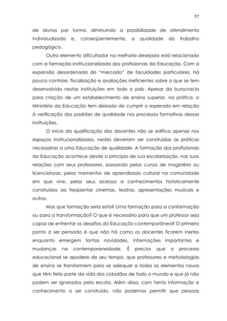 57
de alunos por turma, diminuindo a possibilidade de atendimento
individualizado e, conseqüentemente, a qualidade do trabalho
pedagógico.
Outro elemento dificultador na melhoria desejada está relacionado
com a formação institucionalizada dos profissionais da Educação. Com a
expansão desordenada do “mercado” de faculdades particulares, há
pouco controle, fiscalização e avaliações ineficientes sobre o que se tem
desenvolvido nestas instituições em todo o país. Apesar da burocracia
para criação de um estabelecimento de ensino superior, na prática, o
Ministério da Educação tem deixado de cumprir o esperado em relação
à verificação dos padrões de qualidade nos processos formativos dessas
instituições.
O início da qualificação dos docentes não se edifica apenas nos
espaços institucionalizados, nestes deveriam ser construídas as práticas
necessárias a uma Educação de qualidade. A formação dos profissionais
da Educação acontece desde o princípio de sua escolarização, nas suas
relações com seus professores, passando pelos cursos de magistério ou
licenciaturas, pelos momentos de aprendizado cultural na comunidade
em que vive, pelos seus acessos a conhecimentos historicamente
construídos ao freqüentar cinemas, teatros, apresentações musicais e
outros.
Mas que formação seria esta? Uma formação para a conformação
ou para a transformação? O que é necessário para que um professor seja
capaz de enfrentar os desafios da Educação contemporânea? O primeiro
ponto a ser pensado é que não há como os docentes ficarem inertes
enquanto emergem tantas novidades, informações importantes e
mudanças na contemporaneidade. É preciso que o processo
educacional se apodere de seu tempo, que professores e metodologias
de ensino se transformem para se adequar a todos os elementos novos
que têm feito parte da vida dos cidadãos de todo o mundo e que já não
podem ser ignorados pela escola. Além disso, com tanta informação e
conhecimento a ser construído, não podemos permitir que pessoas
 