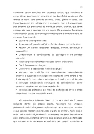 58
continuem sendo excluídas dos processos sociais; que indivíduos e
comunidades permaneçam sem acesso aos benefícios sociais que são
direitos de todos, sem distinção de etnia, credo, gênero e classe. Essa
formação precisa ser voltada para a mudança, para a transformação,
pois entendo que precisamos de indivíduos críticos, criativos, que sejam
capazes de viver e conviver em um mundo tão complexo. De acordo
com Imbernón (2006), esta formação voltada para a mudança deve ter
como pontos essenciais:
• Educar na vida e para a vida;
• Superar os enfoques tecnológicos, funcionalistas e burocratizantes;
• Assumir um caráter relacional, dialógico, cultural, contextual e
comunitário;
• Compreender a complexidade da Educação e da profissão
docente;
• Modificar posicionamentos e relações com os profissionais;
• Dar ênfase na aprendizagem;
• Desenvolver a capacidade reflexiva do grupo;
• Mudança na aquisição dos conhecimentos: conhecimentos
objetivos e subjetivos; constituição de saberes de forma ampla e não
linear; aquisição dos conhecimentos ligados à prática e condicionados
à instituição educacional; construção de conhecimentos como
processo complexo, adaptativo e experiencial;
• Revitalização profissional por meio da participação ativa e crítica
do professor nos processos de inovação.
Ainda conforme Imbernón (2006, p.21), a formação ideal é aquela
realizada dentro da própria escola, “centrada nas situações
problemáticas da instituição educativa através de processos de pesquisa,
o que significa realizar uma inovação a partir de dentro”. Assim, para o
autor, todas as estratégias deverão ser empregadas pelos formadores e
pelos professores, de forma conjunta, para dirigir programas de formação
que respondam às necessidades definidas pela própria comunidade
 