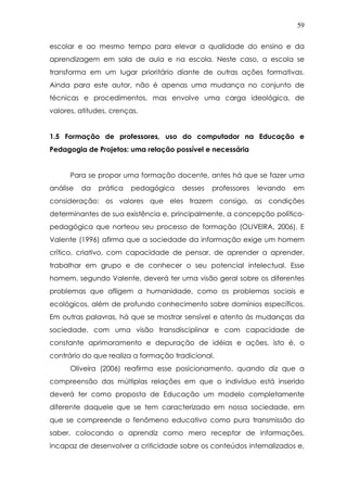 59
escolar e ao mesmo tempo para elevar a qualidade do ensino e da
aprendizagem em sala de aula e na escola. Neste caso, a escola se
transforma em um lugar prioritário diante de outras ações formativas.
Ainda para este autor, não é apenas uma mudança no conjunto de
técnicas e procedimentos, mas envolve uma carga ideológica, de
valores, atitudes, crenças.
1.5 Formação de professores, uso do computador na Educação e
Pedagogia de Projetos: uma relação possível e necessária
Para se propor uma formação docente, antes há que se fazer uma
análise da prática pedagógica desses professores levando em
consideração: os valores que eles trazem consigo, as condições
determinantes de sua existência e, principalmente, a concepção político-
pedagógica que norteou seu processo de formação (OLIVEIRA, 2006). E
Valente (1996) afirma que a sociedade da informação exige um homem
crítico, criativo, com capacidade de pensar, de aprender a aprender,
trabalhar em grupo e de conhecer o seu potencial intelectual. Esse
homem, segundo Valente, deverá ter uma visão geral sobre os diferentes
problemas que afligem a humanidade, como os problemas sociais e
ecológicos, além de profundo conhecimento sobre domínios específicos.
Em outras palavras, há que se mostrar sensível e atento às mudanças da
sociedade, com uma visão transdisciplinar e com capacidade de
constante aprimoramento e depuração de idéias e ações, isto é, o
contrário do que realiza a formação tradicional.
Oliveira (2006) reafirma esse posicionamento, quando diz que a
compreensão das múltiplas relações em que o indivíduo está inserido
deverá ter como proposta de Educação um modelo completamente
diferente daquele que se tem caracterizado em nossa sociedade, em
que se compreende o fenômeno educativo como pura transmissão do
saber, colocando o aprendiz como mero receptor de informações,
incapaz de desenvolver a criticidade sobre os conteúdos internalizados e,
 