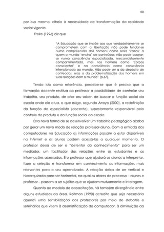 60
por isso mesmo, alheio à necessidade de transformação da realidade
social vigente.
Freire (1996) diz que
“A Educação que se impõe aos que verdadeiramente se
comprometem com a libertação não pode fundar-se
numa compreensão dos homens como seres ‘vazios’ a
quem o mundo ‘encha’ de conteúdos; não pode basear-
se numa consciência espacializada, mecanicistamente
compartimentada, mas nos homens como ‘corpos
conscientes’ e na consciência como consciência
intencionada ao mundo. Não pode ser a do depósito de
conteúdos, mas a da problematização dos homens em
suas relações com o mundo” (p.67).
Tendo isto como referência, percebe-se que é preciso que a
formação docente restitua ao professor a possibilidade de controlar seu
trabalho, seu produto, de criar seu saber, de buscar a função social da
escola onde ele atua, o que exige, segundo Arroyo (2000), a redefinição
da função do especialista (docente), supostamente responsável pelo
controle do produto e da função social da escola.
Esta nova forma de se desenvolver um trabalho pedagógico acaba
por gerar um novo modo de relação professor-aluno. Com a entrada dos
computadores na Educação as informações passam a estar disponíveis
na Internet e os alunos podem acessá-las a qualquer momento. O
professor deixa de ser o “detentor do conhecimento” para ser um
mediador, um facilitador das relações entre os estudantes e as
informações acessadas. É o professor que ajudará os alunos a interpretar,
fazer a seleção e transformar em conhecimento as informações mais
relevantes para o seu aprendizado. A relação deixa de ser vertical e
hierarquizada para ser horizontal, na qual os atores do processo – alunos e
professor – passam a ser sujeitos que se ajudam mutuamente e interagem.
Quanto ao modelo de capacitação, há também divergência entre
alguns estudiosos da área. Roitman (1990) acredita que seja necessária
apenas uma sensibilização dos professores por meio de debates e
seminários que visem à desmistificação do computador, à diminuição da
 