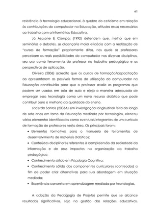 61
resistência à tecnologia educacional, à quebra do ceticismo em relação
às contribuições do computador na Educação, atitudes essas necessárias
ao trabalho com a Informática Educativa.
Já Asasone & Campos (1992) defendem que, melhor que em
seminários e debates, se alcançaria maior eficácia com a realização de
“cursos de formação” propriamente ditos, nos quais os professores
percebam as reais possibilidades do computador nas diversas disciplinas,
seu uso como ferramenta do professor no trabalho pedagógico e as
perspectivas de aplicação.
Oliveira (2006) acredita que os cursos de formação/capacitação
ao apresentarem as possíveis formas de utilização do computador na
Educação contribuirão para que o professor avalie os programas que
podem ser usados em sala de aula e eleja a maneira adequada de
empregar essa tecnologia como um novo recurso didático que pode
contribuir para a melhoria da qualidade do ensino.
Lacerda Santos (2006A) em investigação longitudinal feita ao longo
de sete anos em torno da Educação mediada por tecnologias, elencou
vários elementos identificados como eventuais integrantes de um currículo
de formação de professores nesta área. Os principais foram:
• Elementos formativos para o manuseio de ferramentas de
desenvolvimento de materiais didáticos;
• Conteúdos disciplinares referentes à compreensão da sociedade da
informação e de seus impactos na organização do trabalho
pedagógico;
• Conhecimento sólido em Psicologia Cognitiva;
• Conhecimento sólido dos componentes curriculares (conteúdos) a
fim de poder criar alternativas para sua abordagem em situação
mediada;
• Experiência concreta em aprendizagem mediada por tecnologias.
A adoção da Pedagogia de Projetos permite que se alcance
resultados significativos, seja na gestão das relações educativas,
 