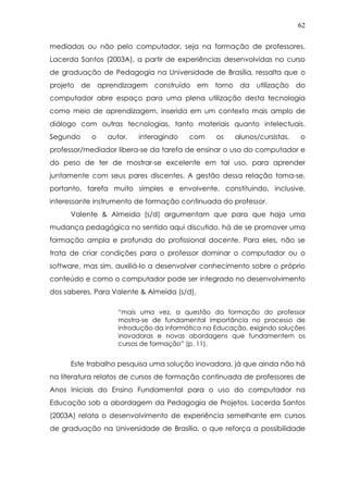 62
mediadas ou não pelo computador, seja na formação de professores.
Lacerda Santos (2003A), a partir de experiências desenvolvidas no curso
de graduação de Pedagogia na Universidade de Brasília, ressalta que o
projeto de aprendizagem construído em torno da utilização do
computador abre espaço para uma plena utilização desta tecnologia
como meio de aprendizagem, inserida em um contexto mais amplo de
diálogo com outras tecnologias, tanto materiais quanto intelectuais.
Segundo o autor, interagindo com os alunos/cursistas, o
professor/mediador libera-se da tarefa de ensinar o uso do computador e
do peso de ter de mostrar-se excelente em tal uso, para aprender
juntamente com seus pares discentes. A gestão dessa relação torna-se,
portanto, tarefa muito simples e envolvente, constituindo, inclusive,
interessante instrumento de formação continuada do professor.
Valente & Almeida (s/d) argumentam que para que haja uma
mudança pedagógica no sentido aqui discutido, há de se promover uma
formação ampla e profunda do profissional docente. Para eles, não se
trata de criar condições para o professor dominar o computador ou o
software, mas sim, auxiliá-lo a desenvolver conhecimento sobre o próprio
conteúdo e como o computador pode ser integrado no desenvolvimento
dos saberes. Para Valente & Almeida (s/d),
“mais uma vez, a questão da formação do professor
mostra-se de fundamental importância no processo de
introdução da informática na Educação, exigindo soluções
inovadoras e novas abordagens que fundamentem os
cursos de formação” (p. 11).
Este trabalho pesquisa uma solução inovadora, já que ainda não há
na literatura relatos de cursos de formação continuada de professores de
Anos Iniciais do Ensino Fundamental para o uso do computador na
Educação sob a abordagem da Pedagogia de Projetos. Lacerda Santos
(2003A) relata o desenvolvimento de experiência semelhante em cursos
de graduação na Universidade de Brasília, o que reforça a possibilidade
 