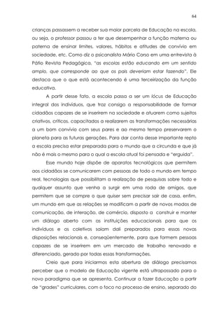 64
crianças passassem a receber sua maior parcela de Educação na escola,
ou seja, o professor passou a ter que desempenhar a função materna ou
paterna de ensinar limites, valores, hábitos e atitudes de convívio em
sociedade, etc. Como diz o psicanalista Mário Corso em uma entrevista à
Pátio Revista Pedagógica, “as escolas estão educando em um sentido
amplo, que corresponde ao que os pais deveriam estar fazendo”. Ele
destaca que o que está acontecendo é uma terceirização da função
educativa.
A partir desse fato, a escola passa a ser um lócus de Educação
integral dos indivíduos, que traz consigo a responsabilidade de formar
cidadãos capazes de se inserirem na sociedade e atuarem como sujeitos
criativos, críticos, capacitados a realizarem as transformações necessárias
a um bom convívio com seus pares e ao mesmo tempo preservarem o
planeta para as futuras gerações. Para dar conta desse importante repto
a escola precisa estar preparada para o mundo que a circunda e que já
não é mais o mesmo para o qual a escola atual foi pensada e “erguida”.
Esse mundo hoje dispõe de aparatos tecnológicos que permitem
aos cidadãos se comunicarem com pessoas de todo o mundo em tempo
real, tecnologias que possibilitam a realização de pesquisas sobre todo e
qualquer assunto que venha a surgir em uma roda de amigos, que
permitem que se compre o que quiser sem precisar sair de casa, enfim,
um mundo em que as relações se modificam a partir de novos modos de
comunicação, de interação, de comércio, disposto a construir e manter
um diálogo aberto com as instituições educacionais para que os
indivíduos e os coletivos saiam dali preparados para essas novas
disposições relacionais e, conseqüentemente, para que formem pessoas
capazes de se inserirem em um mercado de trabalho renovado e
diferenciado, gerado por todas essas transformações.
Creio que para iniciarmos esta abertura de diálogo precisamos
perceber que o modelo de Educação vigente está ultrapassado para o
novo paradigma que se apresenta. Continuar a fazer Educação a partir
de “grades” curriculares, com o foco no processo de ensino, separado do
 