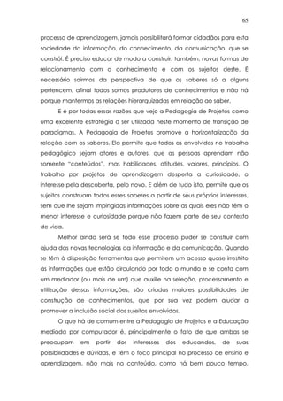 65
processo de aprendizagem, jamais possibilitará formar cidadãos para esta
sociedade da informação, do conhecimento, da comunicação, que se
constrói. É preciso educar de modo a construir, também, novas formas de
relacionamento com o conhecimento e com os sujeitos deste. É
necessário sairmos da perspectiva de que os saberes só a alguns
pertencem, afinal todos somos produtores de conhecimentos e não há
porque mantermos as relações hierarquizadas em relação ao saber.
E é por todas essas razões que vejo a Pedagogia de Projetos como
uma excelente estratégia a ser utilizada neste momento de transição de
paradigmas. A Pedagogia de Projetos promove a horizontalização da
relação com os saberes. Ela permite que todos os envolvidos no trabalho
pedagógico sejam atores e autores, que as pessoas aprendam não
somente “conteúdos”, mas habilidades, atitudes, valores, princípios. O
trabalho por projetos de aprendizagem desperta a curiosidade, o
interesse pela descoberta, pelo novo. E além de tudo isto, permite que os
sujeitos construam todos esses saberes a partir de seus próprios interesses,
sem que lhe sejam impingidas informações sobre as quais eles não têm o
menor interesse e curiosidade porque não fazem parte de seu contexto
de vida.
Melhor ainda será se todo esse processo puder se construir com
ajuda das novas tecnologias da informação e da comunicação. Quando
se têm à disposição ferramentas que permitem um acesso quase irrestrito
às informações que estão circulando por todo o mundo e se conta com
um mediador (ou mais de um) que auxilie na seleção, processamento e
utilização dessas informações, são criadas maiores possibilidades de
construção de conhecimentos, que por sua vez podem ajudar a
promover a inclusão social dos sujeitos envolvidos.
O que há de comum entre a Pedagogia de Projetos e a Educação
mediada por computador é, principalmente o fato de que ambas se
preocupam em partir dos interesses dos educandos, de suas
possibilidades e dúvidas, e têm o foco principal no processo de ensino e
aprendizagem, não mais no conteúdo, como há bem pouco tempo.
 