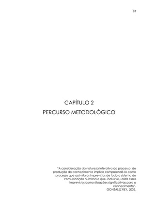 67
CAPÍTULO 2
PERCURSO METODOLÓGICO
“A consideração da natureza interativa do processo de
produção do conhecimento implica compreendê-lo como
processo que assimila os imprevistos de todo o sistema de
comunicação humana e que, inclusive, utiliza esses
imprevistos como situações significativas para o
conhecimento”.
GONZÁLEZ REY, 2005.
 