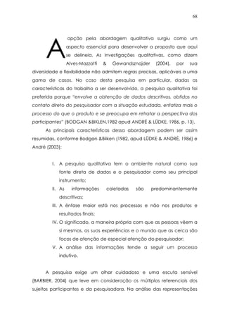 68
opção pela abordagem qualitativa surgiu como um
aspecto essencial para desenvolver a proposta que aqui
se delineia. As investigações qualitativas, como dizem
Alves-Mazzotti & Gewandsznajder (2004), por sua
diversidade e flexibilidade não admitem regras precisas, aplicáveis a uma
gama de casos. No caso desta pesquisa em particular, dadas as
características do trabalho a ser desenvolvido, a pesquisa qualitativa foi
preferida porque “envolve a obtenção de dados descritivos, obtidos no
contato direto do pesquisador com a situação estudada, enfatiza mais o
processo do que o produto e se preocupa em retratar a perspectiva dos
participantes” (BODGAN &BIKLEN,1982 apud ANDRÉ & LÜDKE, 1986, p. 13).
As principais características dessa abordagem podem ser assim
resumidas, conforme Bodgan &Bilken (1982, apud LÜDKE & ANDRÉ, 1986) e
André (2003):
I. A pesquisa qualitativa tem o ambiente natural como sua
fonte direta de dados e o pesquisador como seu principal
instrumento;
II. As informações coletadas são predominantemente
descritivas;
III. A ênfase maior está nos processos e não nos produtos e
resultados finais;
IV. O significado, a maneira própria com que as pessoas vêem a
si mesmas, as suas experiências e o mundo que as cerca são
focos de atenção de especial atenção do pesquisador;
V. A análise das informações tende a seguir um processo
indutivo.
A pesquisa exige um olhar cuidadoso e uma escuta sensível
(BARBIER, 2004) que leve em consideração os múltiplos referenciais dos
sujeitos participantes e da pesquisadora. Na análise das representações
A
 