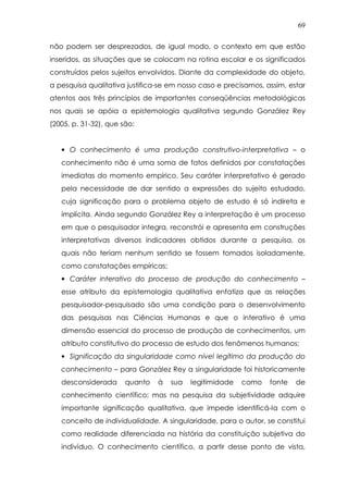 69
não podem ser desprezados, de igual modo, o contexto em que estão
inseridos, as situações que se colocam na rotina escolar e os significados
construídos pelos sujeitos envolvidos. Diante da complexidade do objeto,
a pesquisa qualitativa justifica-se em nosso caso e precisamos, assim, estar
atentos aos três princípios de importantes conseqüências metodológicas
nos quais se apóia a epistemologia qualitativa segundo González Rey
(2005, p. 31-32), que são:
• O conhecimento é uma produção construtivo-interpretativa – o
conhecimento não é uma soma de fatos definidos por constatações
imediatas do momento empírico. Seu caráter interpretativo é gerado
pela necessidade de dar sentido a expressões do sujeito estudado,
cuja significação para o problema objeto de estudo é só indireta e
implícita. Ainda segundo González Rey a interpretação é um processo
em que o pesquisador integra, reconstrói e apresenta em construções
interpretativas diversos indicadores obtidos durante a pesquisa, os
quais não teriam nenhum sentido se fossem tomados isoladamente,
como constatações empíricas;
• Caráter interativo do processo de produção do conhecimento –
esse atributo da epistemologia qualitativa enfatiza que as relações
pesquisador-pesquisado são uma condição para o desenvolvimento
das pesquisas nas Ciências Humanas e que o interativo é uma
dimensão essencial do processo de produção de conhecimentos, um
atributo constitutivo do processo de estudo dos fenômenos humanos;
• Significação da singularidade como nível legítimo da produção do
conhecimento – para González Rey a singularidade foi historicamente
desconsiderada quanto à sua legitimidade como fonte de
conhecimento científico; mas na pesquisa da subjetividade adquire
importante significação qualitativa, que impede identificá-la com o
conceito de individualidade. A singularidade, para o autor, se constitui
como realidade diferenciada na história da constituição subjetiva do
indivíduo. O conhecimento científico, a partir desse ponto de vista,
 