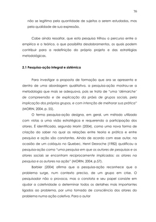 70
não se legitima pela quantidade de sujeitos a serem estudados, mas
pela qualidade de sua expressão.
Cabe ainda ressaltar, que esta pesquisa trilhou o percurso entre o
empírico e o teórico, o que possibilita desdobramentos, os quais podem
contribuir para a redefinição do próprio projeto e das estratégias
metodológicas.
2.1 Pesquisa-ação integral e sistêmica
Para investigar a proposta de formação que ora se apresenta e
dentro de uma abordagem qualitativa, a pesquisa-ação mostrou-se a
metodologia que mais se adequava, pois se trata de “uma ‘démarche’
de compreensão e de explicação da práxis de grupos sociais, pela
implicação dos próprios grupos, e com intenção de melhorar sua prática”
(MORIN, 2004, p. 55).
O termo pesquisa-ação designa, em geral, um método utilizado
com vistas a uma visão estratégica e requerendo a participação dos
atores. É identificada, segundo Morin (2004), como uma nova forma de
criação do saber na qual as relações entre teoria e prática e entre
pesquisa e ação são constantes. Ainda de acordo com esse autor, na
ocasião de um colóquio no Quebec, Henri Desroche (1982) qualificou a
pesquisa-ação como “uma pesquisa em que os autores de pesquisas e os
atores sociais se encontram reciprocamente implicados: os atores na
pesquisa e os autores na ação” (MORIN, 2004, p.57).
Barbier (2004) afirma que a pesquisa-ação reconhece que o
problema surge, num contexto preciso, de um grupo em crise. O
pesquisador não o provoca, mas o constata e seu papel consiste em
ajudar a coletividade a determinar todos os detalhes mais importantes
ligados ao problema, por uma tomada de consciência dos atores do
problema numa ação coletiva. Para o autor
 