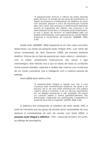 71
“A pesquisa-ação torna-se a ciência da práxis exercida
pelos técnicos no âmago de seu local de investimento. O
objeto da pesquisa é a elaboração da dialética da ação
num processo pessoal e único de reconstrução racional
pelo ator social. Esse processo é relativamente libertador
quanto às imposições dos hábitos, dos costumes e da
sistematização burocrática. A pesquisa-ação é libertadora,
já que o grupo de técnicos se responsabiliza pela sua
própria emancipação, auto-organizando-se contra hábitos
irracionais e burocráticos de coerção” (BARBIER, 2004,
p.59).
André Morin (BARBIER, 2004) baseando-se em três casos concretos
desenvolveu sua teoria da pesquisa-ação integral (PAI), cujo nome ele
tomou emprestado de Henri Desroche (1982), de maneira bastante
didática. Trata-se de um tipo de pesquisa por, para, sobre e – sobretudo –
com os atores, amplamente implicacional, sem excluir o rigor
metodológico. Este método visa a que os atores de todas as condições
sociais possam planejar, organizar e realizar eles mesmos suas mudanças
de um modo consciente, livre e inteligente com o máximo possível de
reflexão.
Morin (2004) assim define a PAI:
“A pesquisa-ação integral é aquela que visa a uma
mudança pela transformação recíproca da ação e do
discurso, isto é, de uma ação individual em uma prática
coletiva eficaz e incitante, e de um discurso espontâneo
em um diálogo esclarecido e, até, engajado. Ela requer
um contrato aberto e formal (preferencialmente não
estruturado), implicando em participação cooperativa e
podendo levar até a co-gestão” (MORIN, 2004, p.60).
A sistêmica tem enriquecido os trabalhos de Morin desde 1993, a
partir do momento que seu grupo de estudos sentiu necessidade de uma
abertura à complexidade do real. De acordo com Morin (2004), a
pesquisa-ação integral e sistêmica – PAIS – responde também, em parte,
ao diálogo de paradigmas.
 