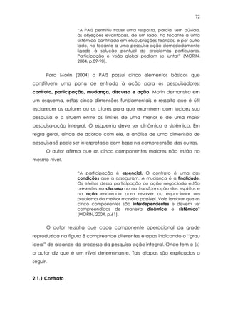 72
“A PAIS permitiu trazer uma resposta, parcial sem dúvida,
às objeções levantadas, de um lado, no tocante a uma
sistêmica confinada em elucubrações teóricas, e por outro
lado, no tocante a uma pesquisa-ação demasiadamente
ligada à solução pontual de problemas particulares.
Participação e visão global podiam se juntar” (MORIN,
2004, p.89-90).
Para Morin (2004) a PAIS possui cinco elementos básicos que
constituem uma porta de entrada à ação para os pesquisadores:
contrato, participação, mudança, discurso e ação. Morin demonstra em
um esquema, estas cinco dimensões fundamentais e ressalta que é útil
esclarecer os autores ou os atores para que examinem com lucidez sua
pesquisa e a situem entre os limites de uma menor e de uma maior
pesquisa-ação integral. O esquema deve ser dinâmico e sistêmico. Em
regra geral, ainda de acordo com ele, a análise de uma dimensão de
pesquisa só pode ser interpretada com base na compreensão das outras.
O autor afirma que as cinco componentes maiores não estão no
mesmo nível.
“A participação é essencial. O contrato é uma das
condições que a asseguram. A mudança é a finalidade.
Os efeitos dessa participação ou ação negociada estão
presentes no discurso ou na transformação dos espíritos e
na ação encarada para resolver ou equacionar um
problema da melhor maneira possível. Vale lembrar que as
cinco componentes são interdependentes e devem ser
compreendidas de maneira dinâmica e sistêmica”
(MORIN, 2004. p.61).
O autor ressalta que cada componente operacional da grade
reproduzida na figura 8 compreende diferentes etapas indicando o “grau
ideal” de alcance do processo da pesquisa-ação integral. Onde tem o (x)
o autor diz que é um nível determinante. Tais etapas são explicadas a
seguir.
2.1.1 Contrato
 