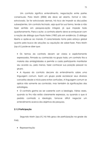 73
Um contrato significa entendimento, negociação entre partes
consensuais. Para Morin (2004) ele deve ser aberto, formal e não-
estruturado. Se for estruturado demais, há risco de impedir as discussões
subseqüentes. Um contrato fechado, seja qual for sua forma, tende a não
fazer sentido em pesquisa-ação integral, já que impede todo
questionamento. Para o autor, o contrato aberto deve se enriquecer com
a noção de diálogo que Paulo Freire (1987) pôs em evidência. O diálogo
liberta e opõe-se ao mando. É caracterizado tanto pelo esforço global
quanto pela busca de soluções ou aquisição de saber-fazer. Para Morin
(op.cit.) pode-se dizer que:
• Os termos do contrato devem ser claros e explicitamente
expressados. Firmado ou conhecido no grupo todo, um contrato tira a
maioria das ambigüidades e permite a cada participante manifestar
seu acordo ou, pelo menos, fazer conhecer sua posição pessoal no
grupo.
• A riqueza do contrato decorre do entendimento sobre uma
linguagem comum. Assim um grupo pode esclarecer seus diversos
conceitos desde o início para evitar confusões. A linguagem comum se
aplica não somente ao conteúdo, mas também às significações das
estratégias.
• O contrato ganha ao ser coerente com a ideologia. Várias vezes,
quando os fins não estão claramente expressos, ou quando o que é
pedido contradiz a ideologia, torna-se difícil negociar um
entendimento acerca dos objetivos da pesquisa.
2.1.2 Participação
Segundo Morin (op.cit.) há três graus de participação na grade da
PAIS:
• Representação
 