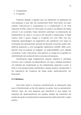74
• Cooperação
• Co-gestão
Podemos delegar a alguém que nos represente na realização de
uma pesquisa, o que não nos compromete tanto. Para Morin, em grau
superior, menciona-se a cooperação ou a colaboração. É um nível
essencial na PAIS. Cada um toma parte na ação e na reflexão da tarefa
comum a ser cumprida. Todos deveriam participar na elaboração da
problemática da ação e na busca de soluções e explicações. O ideal
mesmo, seria o grupo chegar à co-gestão em uma PAIS, mas isto,
implicaria aprendizagem do diagnóstico dos problemas com base na
motivação dos participantes, tomada de decisões conjuntas, ações não-
diretivas passando a uma autogestão significativa (MORIN, 2004, p.67).
Quanto mais as pessoas se engajam, se responsabilizam com adesão
consciente, vivida, intencional, mais próximo se chega da co-gestão na
administração das ações de todo o processo de pesquisa.
Participação exige engajamento pessoal, abertura à atividade
humana, sem a relação de dependência, em que o diálogo prevalece
nas relações de cooperação ou de colaboração. Segundo o autor, a
PAIS é uma pesquisa-ação participativa, porque parece corresponder a
fins específicos de mudança de longo prazo, particularmente, em
Educação.
2.1.3 Mudança
Para falar sobre a mudança, primeiramente, é interessante dizer
que a transformação se faz não apenas na ação, mas no pensamento.
Trata-se, aqui, de uma pesquisa que transforma e que requer um
esquema de desenvolvimento em espirais, repleto de momentos de
revisão da ação e do pensamento enriquecendo particularmente o saber
prático.
 