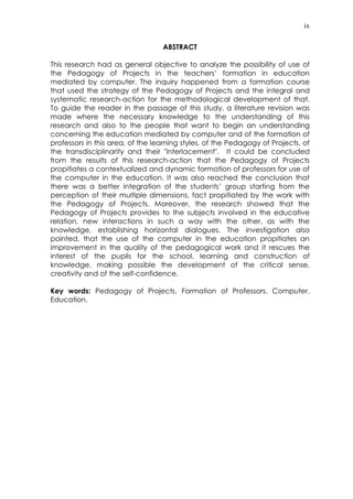 ix
ABSTRACT
This research had as general objective to analyze the possibility of use of
the Pedagogy of Projects in the teachers’ formation in education
mediated by computer. The inquiry happened from a formation course
that used the strategy of the Pedagogy of Projects and the integral and
systematic research-action for the methodological development of that.
To guide the reader in the passage of this study, a literature revision was
made where the necessary knowledge to the understanding of this
research and also to the people that want to begin an understanding
concerning the education mediated by computer and of the formation of
professors in this area, of the learning styles, of the Pedagogy of Projects, of
the transdisciplinarity and their "interlacement". It could be concluded
from the results of this research-action that the Pedagogy of Projects
propitiates a contextualized and dynamic formation of professors for use of
the computer in the education. It was also reached the conclusion that
there was a better integration of the students’ group starting from the
perception of their multiple dimensions, fact propitiated by the work with
the Pedagogy of Projects. Moreover, the research showed that the
Pedagogy of Projects provides to the subjects involved in the educative
relation, new interactions in such a way with the other, as with the
knowledge, establishing horizontal dialogues. The investigation also
pointed, that the use of the computer in the education propitiates an
improvement in the quality of the pedagogical work and it rescues the
interest of the pupils for the school, learning and construction of
knowledge, making possible the development of the critical sense,
creativity and of the self-confidence.
Key words: Pedagogy of Projects. Formation of Professors. Computer.
Education.
 