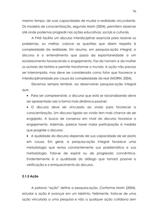 76
mesmo tempo, de suas capacidades de mudar a realidade circundante.
Os modelos de conscientização, segundo Morin (2004), permitem observar
até onde podemos progredir nas ações educativas, sociais e culturais.
A PAIS facilita um discurso interdisciplinar essencial para resolver os
problemas, ou melhor, colocar as questões que dizem respeito à
complexidade da realidade. Em resumo, em pesquisa-ação integral, o
discurso é o entendimento que passa da espontaneidade a um
esclarecimento favorecendo o engajamento. Faz do homem e da mulher
os autores da história e permite transformar o mundo. A ação não precisa
ser interrompida, mas deve ser considerada como fator que favorece a
interdisciplinaridade por causa da complexidade do real (MORIN, 2004).
Devemos sempre lembrar, ao desenvolver pesquisa-ação integral
que:
•••• Para ser compreensível, o discurso que está se racionalizando deve
ser apresentado sob a forma mais dinâmica possível;
•••• O discurso deve ser vinculado ao vivido para favorecer a
conscientização. Um discurso ligado ao vivido tem mais chance de ser
engajado. A busca de consenso em nível do discurso favorece o
engajamento. Ademais, parece haver maior participação à medida
que progride o discurso;
•••• A qualidade do discurso depende de sua capacidade de ser posto
em causa. Em geral, a pesquisa-ação integral favorece uma
metodologia que revisa constantemente sua problemática e sua
metodologia. Fala-se de espiral ou de progressão concêntrica.
Evidentemente é a qualidade do diálogo que tornará possível a
verificação e o enriquecimento do discurso.
2.1.5 Ação
A palavra “ação” define a pesquisa-ação. Conforme Morin (2004),
estudar a ação é avançar em um labirinto. Felizmente, trata-se de uma
ação vinculada a uma pesquisa e não a qualquer ação cotidiana sem
 