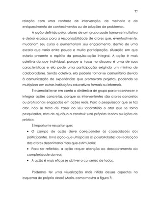 77
relação com uma vontade de intervenção, de melhoria e de
enriquecimento de conhecimentos ou de soluções de problemas.
A ação definida pelos atores de um grupo pode tornar-se incitativa
e deixar espaço para a responsabilidade de atores que, eventualmente,
mudariam seu curso e aumentariam seu engajamento, dentro de uma
escala que varia entre pouca e muita participação, situação em que
estaria presente o espírito da pesquisa-ação integral. A ação é mais
coletiva do que individual, porque a troca no discurso é uma de suas
características e ela pede uma participação exigindo um mínimo de
colaboradores. Sendo coletiva, ela poderia tornar-se comunitária devido
à comunicação de experiências que promovam projetos, podendo se
multiplicar em outras instituições educativas formais ou informais.
É essencial levar em conta a dinâmica de grupo para reconhecer e
integrar ações concretas, porque os intervenientes são atores concretos
ou profissionais engajados em ações reais. Para o pesquisador que se faz
ator, não se trata de trazer ao seu laboratório o ator que se torna
pesquisador, mas de ajudá-lo a construir suas próprias teorias ou lições de
prática.
É importante ressaltar que:
•••• O campo de ação deve corresponder às capacidades dos
participantes. Uma ação que ultrapassa as possibilidades de realização
dos atores desanimaria mais que estimularia;
•••• Para ser refletida, a ação requer atenção ao desdobramento da
complexidade do real;
•••• A ação é mais eficaz se obtiver o consenso de todos.
Podemos ter uma visualização mais nítida desses aspectos no
esquema do próprio André Morin, como mostra a figura 7:
 