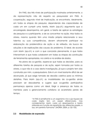 80
Em PAIS, dos três níveis de participação mostrados anteriormente, o
da representação não diz respeito ao pesquisador em PAIS. A
cooperação, segundo nível de implicação, se encontraria, idealmente,
em todas as etapas da pesquisa, dependendo das capacidades de
cada um em cumprir uma tarefa. Morin (op.cit.) argumenta que o
encarregado desempenha, em geral, a tarefa de aplicar as estratégias
de pesquisa e o participante, a de se concentrar na ação. Mas todos os
atores, mesmo quando têm uma missão própria relacionada a seus
talentos ou suas competências, devem ativamente participar na
elaboração da problemática de ação e de reflexão, da busca de
soluções e de explicações das causas do problema. O ideal, de acordo
com Morin (op.cit.) e com o que concordo plenamente, é que todos
intervenham e que todos colaborem em todas as etapas da construção
de ferramentas apropriadas, na coleta e na análise de dados.
No plano da co-gestão, espera-se que todas as decisões, para as
diferentes tarefas de pesquisa e de ação, sejam tomadas por todos os
atores, o que não é o caso desta investigação, já que o projeto tem sido
construído por mim, a pesquisadora. Este é um nível bastante difícil de ser
alcançado, já que exige tomada de decisão coletiva para os mínimos
detalhes. Para Morin (op.cit.) as modalidades da co-gestão ainda
precisam ser descobertas e sugere que co-gestão participativa
permaneça apenas como um ideal. Exigir a presença de todos os
membros para o gerenciamento cotidiano só acarretaria perda de
tempo.
“A PAIS é semelhante a um organismo vivo cuja riqueza de
cada órgão tem um papel diferenciado, mas
complementar. Assim, cada um desempenha a tarefa
atribuída em função da repartição dos diferentes papéis, e
isso, em perfeita harmonia” (MORIN, 2004. p.132-133).
2.3 Modalidades de expressão
 