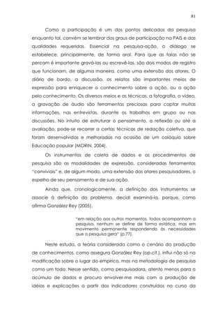 81
Como a participação é um dos pontos delicados da pesquisa
enquanto tal, convém se lembrar dos graus de participação na PAIS e das
qualidades requeridas. Essencial na pesquisa-ação, o diálogo se
estabelece, principalmente, de forma oral. Para que as falas não se
percam é importante gravá-las ou escrevê-las, são dois modos de registro
que funcionam, de alguma maneira, como uma extensão dos atores. O
diário de bordo, a discussão, os relatos são importantes meios de
expressão para enriquecer o conhecimento sobre a ação, ou a ação
pelo conhecimento. Os diversos meios e as técnicas, a fotografia, o vídeo,
a gravação de áudio são ferramentas preciosas para captar muitas
informações, nas entrevistas, durante os trabalhos em grupo ou nas
discussões. No intuito de estruturar o pensamento, a reflexão ou até a
avaliação, pode-se recorrer a certas técnicas de redação coletiva, que
foram desenvolvidas e melhoradas na ocasião de um colóquio sobre
Educação popular (MORIN, 2004).
Os instrumentos de coleta de dados e os procedimentos de
pesquisa são as modalidades de expressão, consideradas ferramentas
“conviviais” e, de algum modo, uma extensão dos atores pesquisadores, o
espelho de seu pensamento e de sua ação.
Ainda que, cronologicamente, a definição dos instrumentos se
associe à definição do problema, decidi examiná-la, porque, como
afirma González Rey (2005),
“em relação aos outros momentos, todos acompanham a
pesquisa, nenhum se define de forma estática, mas em
movimento permanente respondendo às necessidades
que a pesquisa gera” (p.77).
Neste estudo, a teoria considerada como o cenário da produção
de conhecimentos, como assegura González Rey (op.cit.), influi não só na
modificação sobre o lugar do empírico, mas na metodologia de pesquisa
como um todo. Nesse sentido, como pesquisadora, atento menos para o
acúmulo de dados e procuro envolver-me mais com a produção de
idéias e explicações a partir dos indicadores construídos no curso da
 